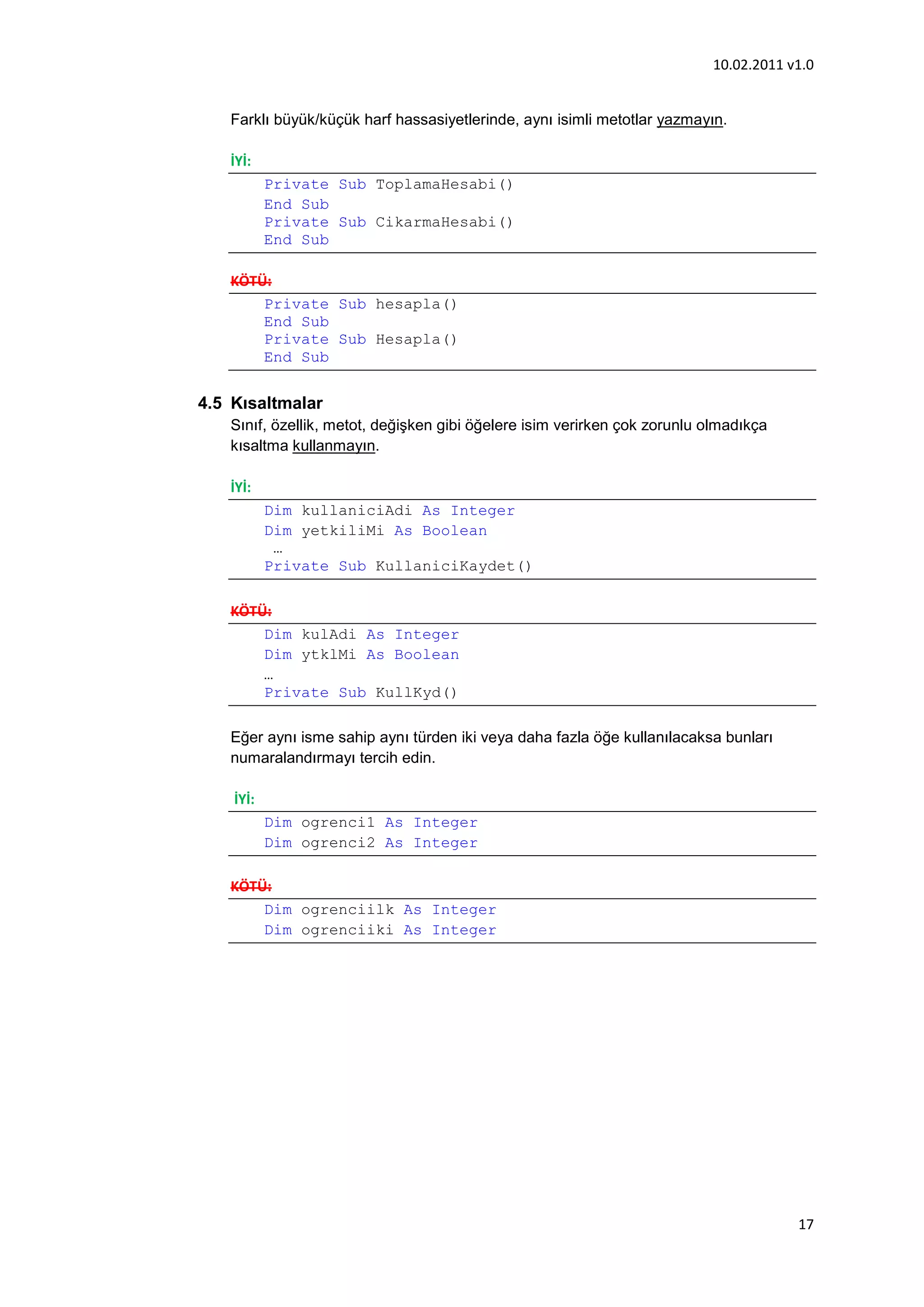 10.02.2011 v1.0


   Farklı büyük/küçük harf hassasiyetlerinde, aynı isimli metotlar yazmayın.

   İYİ:
           Private Sub ToplamaHesabi()
           End Sub
           Private Sub CikarmaHesabi()
           End Sub

   KÖTÜ:
       Private Sub hesapla()
       End Sub
       Private Sub Hesapla()
       End Sub


4.5 Kısaltmalar
   Sınıf, özellik, metot, değişken gibi öğelere isim verirken çok zorunlu olmadıkça
   kısaltma kullanmayın.

   İYİ:
           Dim kullaniciAdi As Integer
           Dim yetkiliMi As Boolean
            …
           Private Sub KullaniciKaydet()

   KÖTÜ:
       Dim kulAdi As Integer
       Dim ytklMi As Boolean
       …
       Private Sub KullKyd()

   Eğer aynı isme sahip aynı türden iki veya daha fazla öğe kullanılacaksa bunları
   numaralandırmayı tercih edin.

    İYİ:
           Dim ogrenci1 As Integer
           Dim ogrenci2 As Integer

   KÖTÜ:
       Dim ogrenciilk As Integer
       Dim ogrenciiki As Integer




                                                                                      17
 