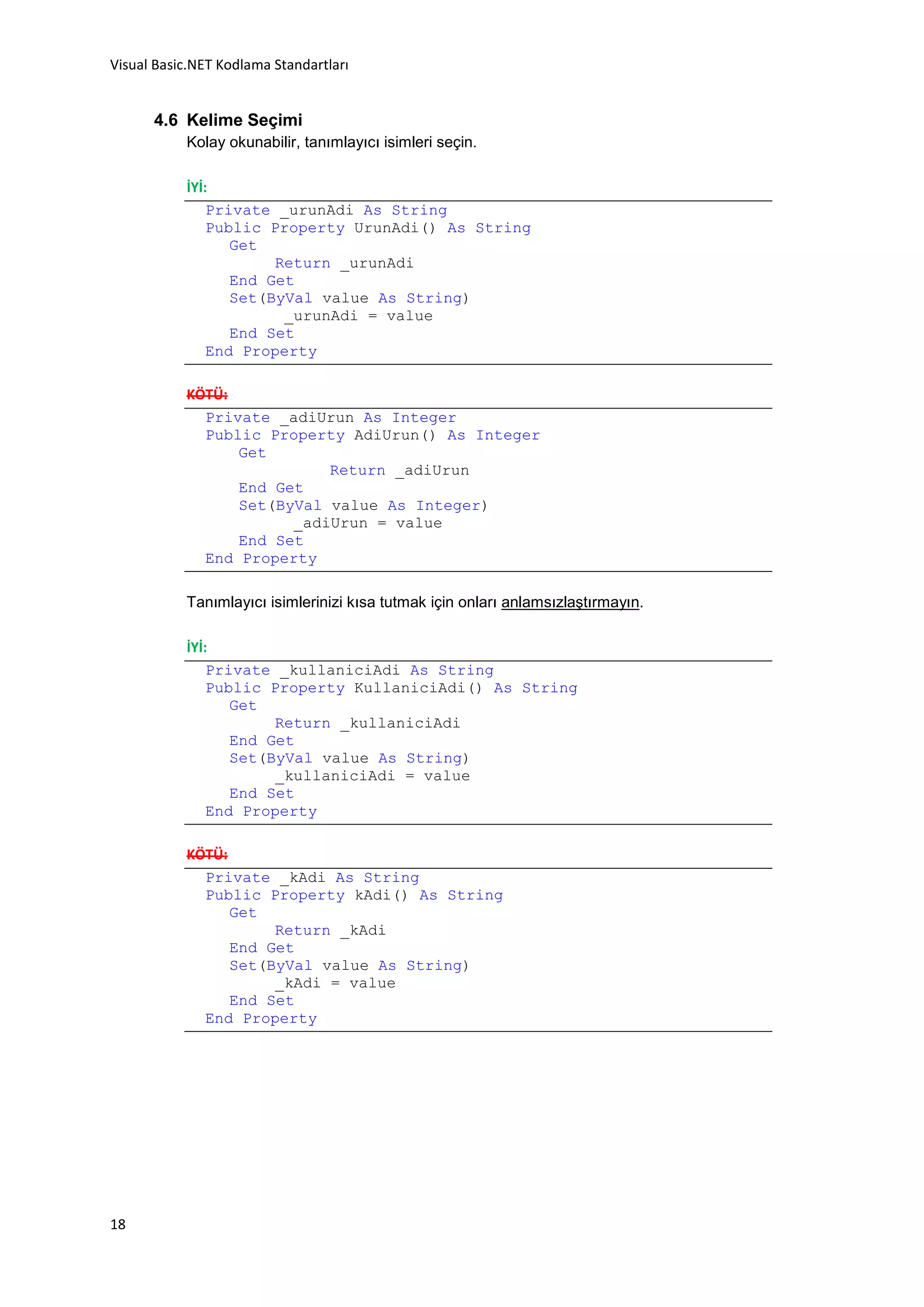 Visual Basic.NET Kodlama Standartları


      4.6 Kelime Seçimi
           Kolay okunabilir, tanımlayıcı isimleri seçin.

           İYİ:
               Private _urunAdi As String
               Public Property UrunAdi() As String
                  Get
                       Return _urunAdi
                  End Get
                  Set(ByVal value As String)
                        _urunAdi = value
                  End Set
               End Property

           KÖTÜ:
             Private _adiUrun As Integer
             Public Property AdiUrun() As Integer
                 Get
                           Return _adiUrun
                 End Get
                 Set(ByVal value As Integer)
                       _adiUrun = value
                 End Set
             End Property

           Tanımlayıcı isimlerinizi kısa tutmak için onları anlamsızlaştırmayın.

           İYİ:
               Private _kullaniciAdi As String
               Public Property KullaniciAdi() As String
                  Get
                       Return _kullaniciAdi
                  End Get
                  Set(ByVal value As String)
                       _kullaniciAdi = value
                  End Set
               End Property

           KÖTÜ:
             Private _kAdi As String
             Public Property kAdi() As String
                 Get
                      Return _kAdi
                 End Get
                 Set(ByVal value As String)
                      _kAdi = value
                 End Set
             End Property




18
 