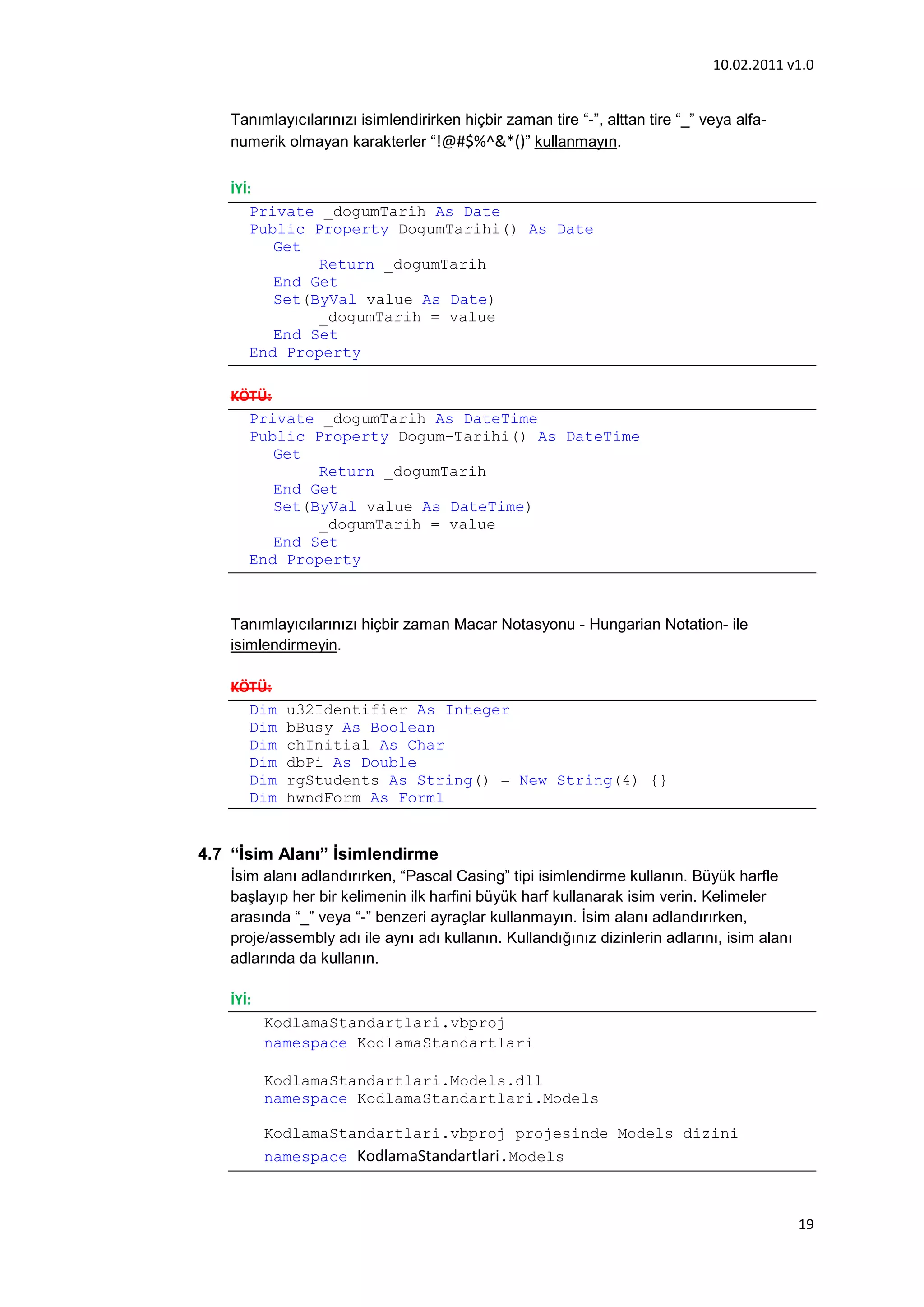 10.02.2011 v1.0


   Tanımlayıcılarınızı isimlendirirken hiçbir zaman tire “-”, alttan tire “_” veya alfa-
   numerik olmayan karakterler “!@#$%^&*()” kullanmayın.


   İYİ:
       Private _dogumTarih As Date
       Public Property DogumTarihi() As Date
          Get
               Return _dogumTarih
          End Get
          Set(ByVal value As Date)
               _dogumTarih = value
          End Set
       End Property

   KÖTÜ:
     Private _dogumTarih As DateTime
     Public Property Dogum-Tarihi() As DateTime
         Get
              Return _dogumTarih
         End Get
         Set(ByVal value As DateTime)
              _dogumTarih = value
         End Set
     End Property



   Tanımlayıcılarınızı hiçbir zaman Macar Notasyonu - Hungarian Notation- ile
   isimlendirmeyin.

   KÖTÜ:
     Dim    u32Identifier As Integer
     Dim    bBusy As Boolean
     Dim    chInitial As Char
     Dim    dbPi As Double
     Dim    rgStudents As String() = New String(4) {}
     Dim    hwndForm As Form1


4.7 “İsim Alanı” İsimlendirme
   İsim alanı adlandırırken, “Pascal Casing” tipi isimlendirme kullanın. Büyük harfle
   başlayıp her bir kelimenin ilk harfini büyük harf kullanarak isim verin. Kelimeler
   arasında “_” veya “-” benzeri ayraçlar kullanmayın. İsim alanı adlandırırken,
   proje/assembly adı ile aynı adı kullanın. Kullandığınız dizinlerin adlarını, isim alanı
   adlarında da kullanın.

   İYİ:
          KodlamaStandartlari.vbproj
          namespace KodlamaStandartlari

          KodlamaStandartlari.Models.dll
          namespace KodlamaStandartlari.Models

          KodlamaStandartlari.vbproj projesinde Models dizini
          namespace KodlamaStandartlari.Models



                                                                                             19
 