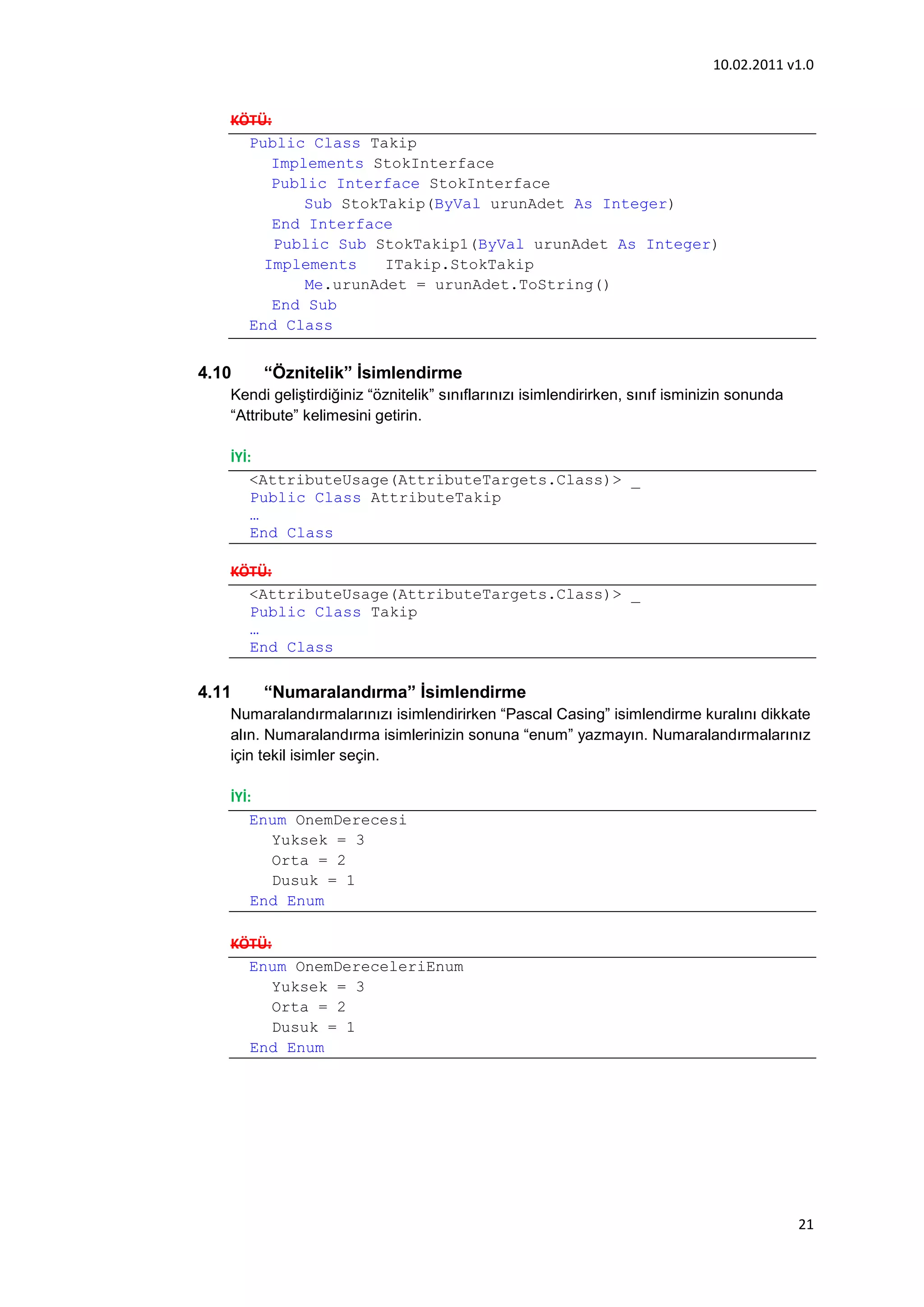 10.02.2011 v1.0


   KÖTÜ:
     Public Class Takip
        Implements StokInterface
        Public Interface StokInterface
            Sub StokTakip(ByVal urunAdet As Integer)
         End Interface
         Public Sub StokTakip1(ByVal urunAdet As Integer)
       Implements     ITakip.StokTakip
             Me.urunAdet = urunAdet.ToString()
         End Sub
     End Class


4.10    “Öznitelik” İsimlendirme
   Kendi geliştirdiğiniz “öznitelik” sınıflarınızı isimlendirirken, sınıf isminizin sonunda
   “Attribute” kelimesini getirin.

   İYİ:
       <AttributeUsage(AttributeTargets.Class)> _
       Public Class AttributeTakip
       …
       End Class

   KÖTÜ:
     <AttributeUsage(AttributeTargets.Class)> _
     Public Class Takip
     …
     End Class

4.11    “Numaralandırma” İsimlendirme
   Numaralandırmalarınızı isimlendirirken “Pascal Casing” isimlendirme kuralını dikkate
   alın. Numaralandırma isimlerinizin sonuna “enum” yazmayın. Numaralandırmalarınız
   için tekil isimler seçin.

   İYİ:
       Enum OnemDerecesi
         Yuksek = 3
         Orta = 2
         Dusuk = 1
       End Enum

   KÖTÜ:
     Enum OnemDereceleriEnum
         Yuksek = 3
         Orta = 2
         Dusuk = 1
     End Enum




                                                                                              21
 