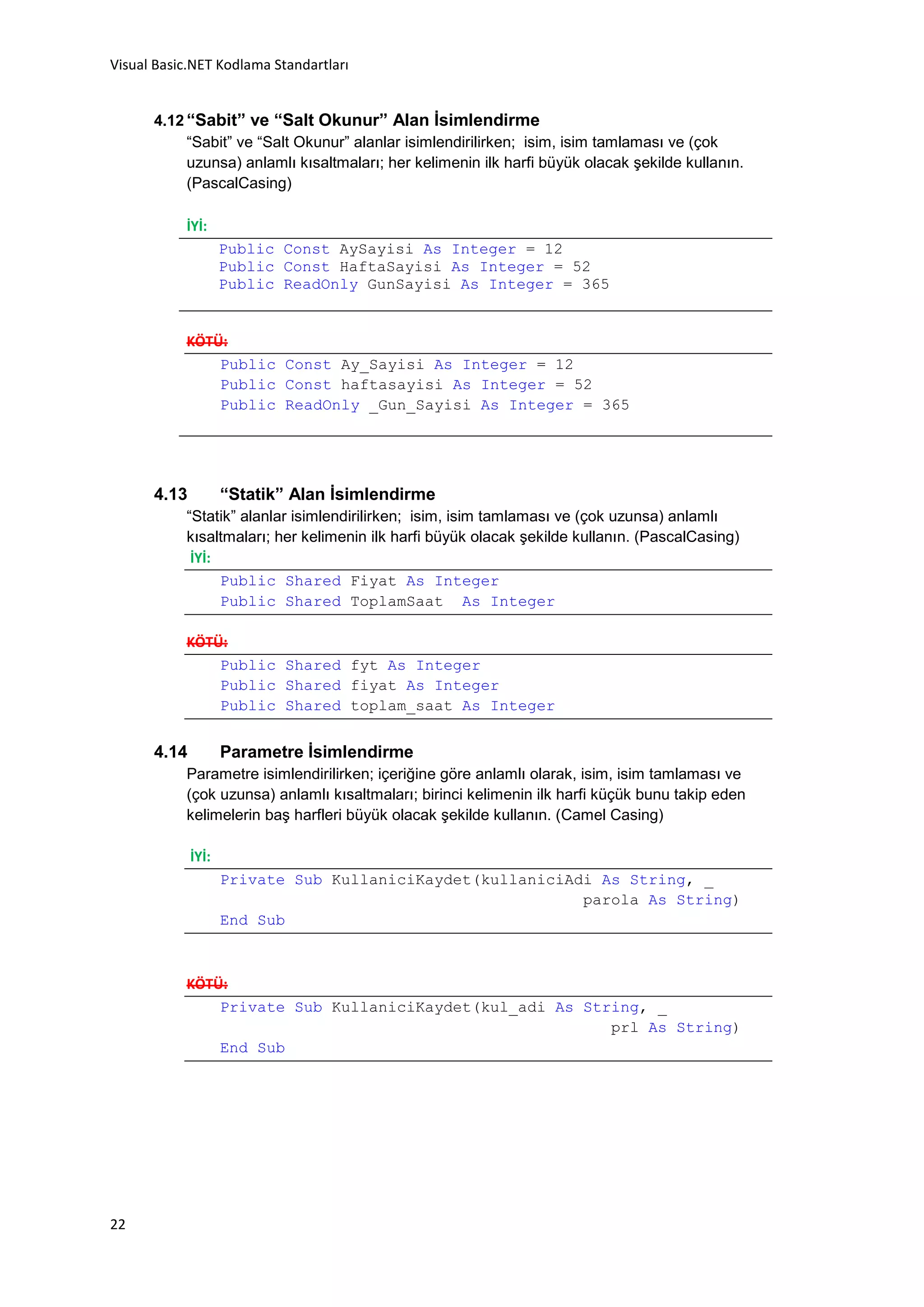 Visual Basic.NET Kodlama Standartları


      4.12 “Sabit” ve “Salt Okunur” Alan İsimlendirme
           “Sabit” ve “Salt Okunur” alanlar isimlendirilirken; isim, isim tamlaması ve (çok
           uzunsa) anlamlı kısaltmaları; her kelimenin ilk harfi büyük olacak şekilde kullanın.
           (PascalCasing)

           İYİ:
                    Public Const AySayisi As Integer = 12
                    Public Const HaftaSayisi As Integer = 52
                    Public ReadOnly GunSayisi As Integer = 365


           KÖTÜ:
               Public Const Ay_Sayisi As Integer = 12
               Public Const haftasayisi As Integer = 52
               Public ReadOnly _Gun_Sayisi As Integer = 365




      4.13          “Statik” Alan İsimlendirme
           “Statik” alanlar isimlendirilirken; isim, isim tamlaması ve (çok uzunsa) anlamlı
           kısaltmaları; her kelimenin ilk harfi büyük olacak şekilde kullanın. (PascalCasing)
            İYİ:
                 Public Shared Fiyat As Integer
                 Public Shared ToplamSaat As Integer

           KÖTÜ:
               Public Shared fyt As Integer
               Public Shared fiyat As Integer
               Public Shared toplam_saat As Integer


      4.14          Parametre İsimlendirme
           Parametre isimlendirilirken; içeriğine göre anlamlı olarak, isim, isim tamlaması ve
           (çok uzunsa) anlamlı kısaltmaları; birinci kelimenin ilk harfi küçük bunu takip eden
           kelimelerin baş harfleri büyük olacak şekilde kullanın. (Camel Casing)

             İYİ:
                    Private Sub KullaniciKaydet(kullaniciAdi As String, _
                                                           parola As String)
                    End Sub



           KÖTÜ:
               Private Sub KullaniciKaydet(kul_adi As String, _
                                                         prl As String)
               End Sub




22
 