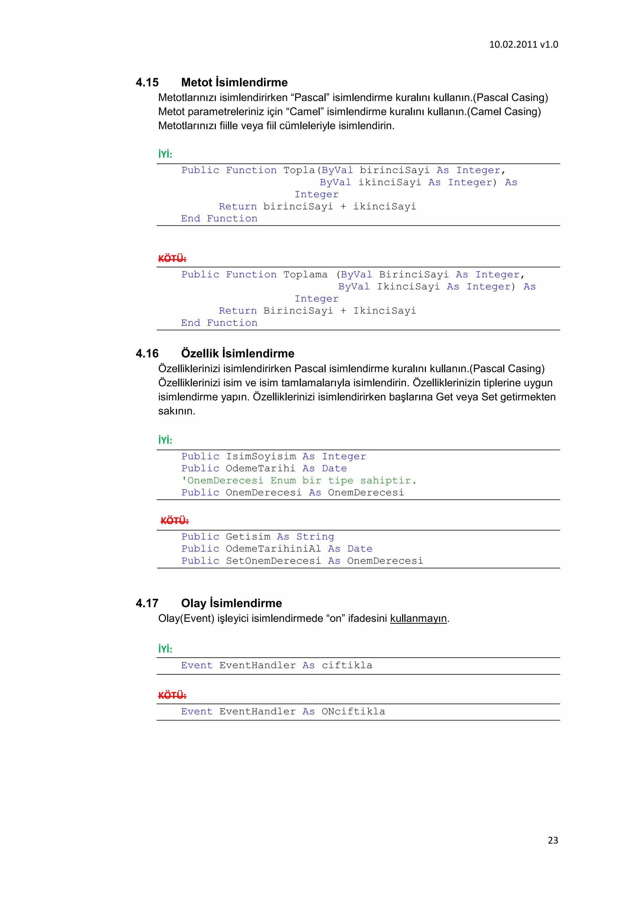 10.02.2011 v1.0


4.15      Metot İsimlendirme
   Metotlarınızı isimlendirirken “Pascal” isimlendirme kuralını kullanın.(Pascal Casing)
   Metot parametreleriniz için “Camel” isimlendirme kuralını kullanın.(Camel Casing)
   Metotlarınızı fiille veya fiil cümleleriyle isimlendirin.

   İYİ:
          Public Function Topla(ByVal birinciSayi As Integer,
                                ByVal ikinciSayi As Integer) As
                            Integer
                Return birinciSayi + ikinciSayi
          End Function


   KÖTÜ:
       Public Function Toplama (ByVal BirinciSayi As Integer,
                                ByVal IkinciSayi As Integer) As
                         Integer
             Return BirinciSayi + IkinciSayi
       End Function

4.16      Özellik İsimlendirme
   Özelliklerinizi isimlendirirken Pascal isimlendirme kuralını kullanın.(Pascal Casing)
   Özelliklerinizi isim ve isim tamlamalarıyla isimlendirin. Özelliklerinizin tiplerine uygun
   isimlendirme yapın. Özelliklerinizi isimlendirirken başlarına Get veya Set getirmekten
   sakının.

   İYİ:
          Public IsimSoyisim As Integer
          Public OdemeTarihi As Date
          'OnemDerecesi Enum bir tipe sahiptir.
          Public OnemDerecesi As OnemDerecesi

       KÖTÜ:
          Public Getisim As String
          Public OdemeTarihiniAl As Date
          Public SetOnemDerecesi As OnemDerecesi



4.17      Olay İsimlendirme
   Olay(Event) işleyici isimlendirmede “on” ifadesini kullanmayın.

   İYİ:
          Event EventHandler As ciftikla

   KÖTÜ:
       Event EventHandler As ONciftikla




                                                                                           23
 