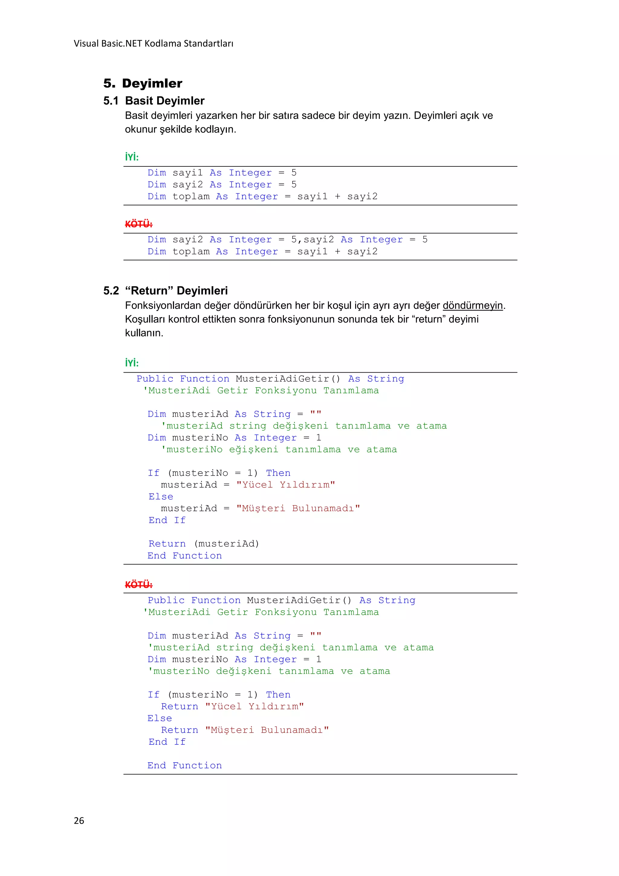 Visual Basic.NET Kodlama Standartları


      5. Deyimler
      5.1 Basit Deyimler
           Basit deyimleri yazarken her bir satıra sadece bir deyim yazın. Deyimleri açık ve
           okunur şekilde kodlayın.

           İYİ:
                  Dim sayi1 As Integer = 5
                  Dim sayi2 As Integer = 5
                  Dim toplam As Integer = sayi1 + sayi2

           KÖTÜ:
               Dim sayi2 As Integer = 5,sayi2 As Integer = 5
               Dim toplam As Integer = sayi1 + sayi2


      5.2 “Return” Deyimleri
           Fonksiyonlardan değer döndürürken her bir koşul için ayrı ayrı değer döndürmeyin.
           Koşulları kontrol ettikten sonra fonksiyonunun sonunda tek bir “return” deyimi
           kullanın.

           İYİ:
              Public Function MusteriAdiGetir() As String
                'MusteriAdi Getir Fonksiyonu Tanımlama

                  Dim musteriAd As String = ""
                    'musteriAd string değişkeni tanımlama ve atama
                  Dim musteriNo As Integer = 1
                    'musteriNo eğişkeni tanımlama ve atama

                  If (musteriNo = 1) Then
                    musteriAd = "Yücel Yıldırım"
                  Else
                    musteriAd = "Müşteri Bulunamadı"
                  End If

                  Return (musteriAd)
                  End Function

           KÖTÜ:
               Public Function MusteriAdiGetir() As String
              'MusteriAdi Getir Fonksiyonu Tanımlama

                  Dim musteriAd As String = ""
                  'musteriAd string değişkeni tanımlama ve atama
                  Dim musteriNo As Integer = 1
                  'musteriNo değişkeni tanımlama ve atama

                  If (musteriNo = 1) Then
                    Return "Yücel Yıldırım"
                  Else
                    Return "Müşteri Bulunamadı"
                  End If

                  End Function




26
 