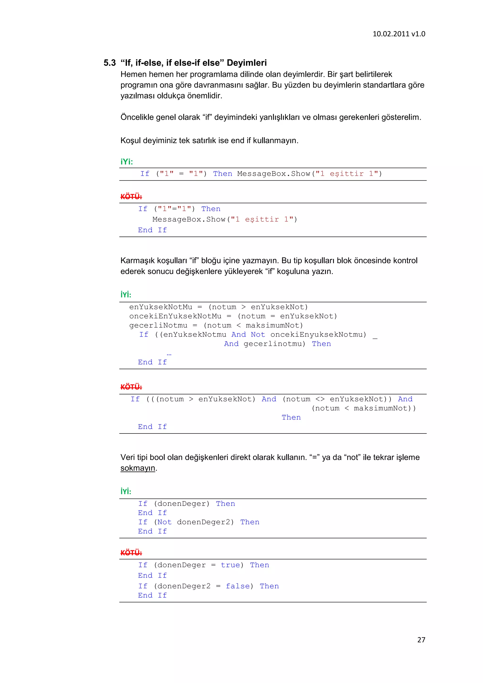 10.02.2011 v1.0


5.3 “If, if-else, if else-if else” Deyimleri
    Hemen hemen her programlama dilinde olan deyimlerdir. Bir şart belirtilerek
    programın ona göre davranmasını sağlar. Bu yüzden bu deyimlerin standartlara göre
    yazılması oldukça önemlidir.

    Öncelikle genel olarak “if” deyimindeki yanlışlıkları ve olması gerekenleri gösterelim.

    Koşul deyiminiz tek satırlık ise end if kullanmayın.

    iYi:
           If ("1" = "1") Then MessageBox.Show("1 eşittir 1")

    KÖTÜ:
        If ("1"="1") Then
           MessageBox.Show("1 eşittir 1")
        End If


    Karmaşık koşulları “if” bloğu içine yazmayın. Bu tip koşulları blok öncesinde kontrol
    ederek sonucu değişkenlere yükleyerek “if” koşuluna yazın.

    İYİ:
       enYuksekNotMu = (notum > enYuksekNot)
       oncekiEnYuksekNotMu = (notum = enYuksekNot)
       gecerliNotmu = (notum < maksimumNot)
         If ((enYuksekNotmu And Not oncekiEnyuksekNotmu) _
                           And gecerlinotmu) Then
               …
         End If


    KÖTÜ:
      If (((notum > enYuksekNot) And (notum <> enYuksekNot)) And
                                           (notum < maksimumNot))
                                     Then
        End If


    Veri tipi bool olan değişkenleri direkt olarak kullanın. “=” ya da “not” ile tekrar işleme
    sokmayın.

    İYİ:
           If (donenDeger) Then
           End If
           If (Not donenDeger2) Then
           End If

    KÖTÜ:
        If (donenDeger = true) Then
        End If
        If (donenDeger2 = false) Then
        End If




                                                                                             27
 