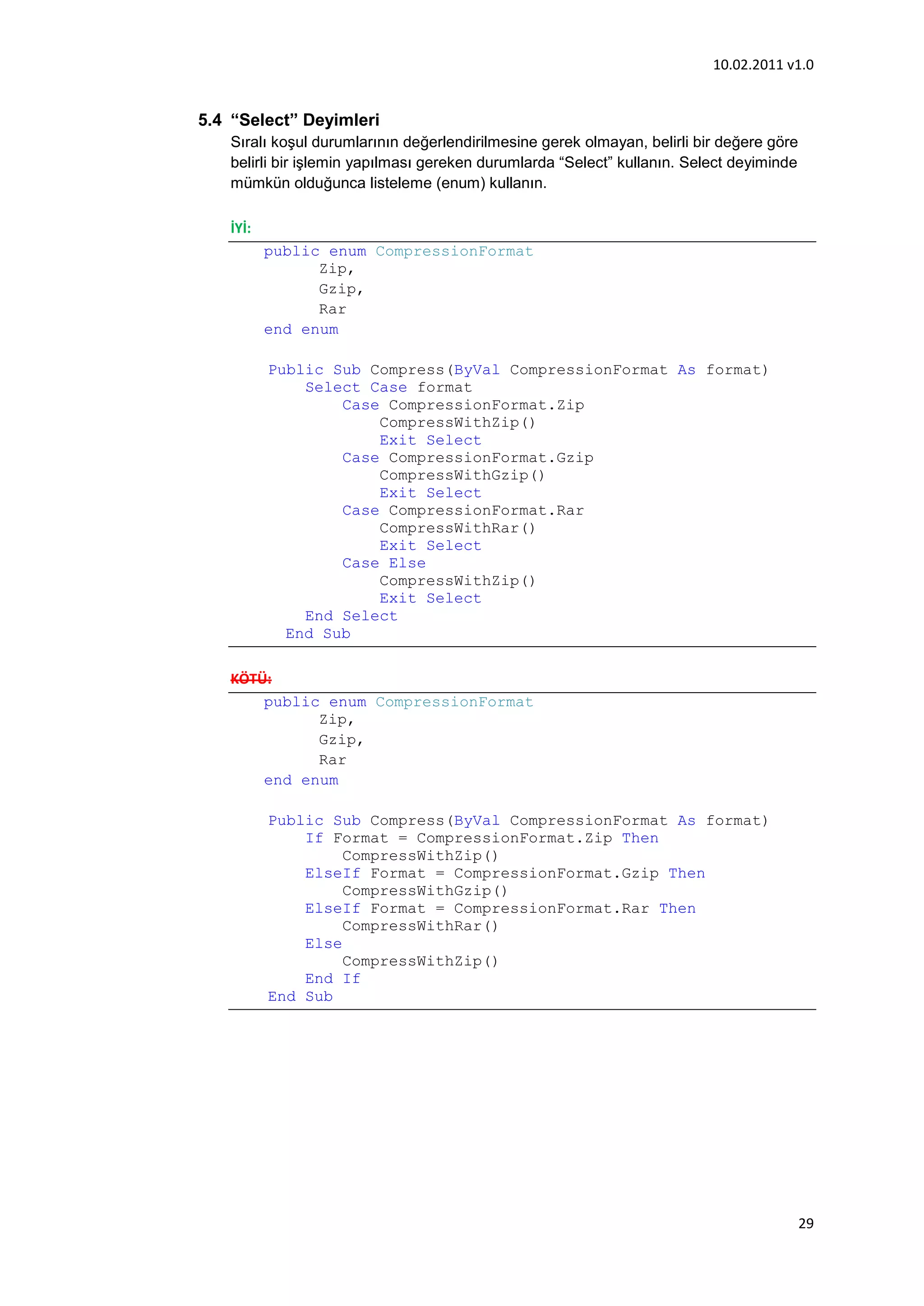 10.02.2011 v1.0


5.4 “Select” Deyimleri
   Sıralı koşul durumlarının değerlendirilmesine gerek olmayan, belirli bir değere göre
   belirli bir işlemin yapılması gereken durumlarda “Select” kullanın. Select deyiminde
   mümkün olduğunca listeleme (enum) kullanın.

   İYİ:
          public enum CompressionFormat
                Zip,
                Gzip,
                Rar
          end enum

          Public Sub Compress(ByVal CompressionFormat As format)
              Select Case format
                  Case CompressionFormat.Zip
                      CompressWithZip()
                      Exit Select
                  Case CompressionFormat.Gzip
                      CompressWithGzip()
                      Exit Select
                  Case CompressionFormat.Rar
                      CompressWithRar()
                      Exit Select
                  Case Else
                      CompressWithZip()
                      Exit Select
              End Select
            End Sub

   KÖTÜ:
       public enum CompressionFormat
             Zip,
             Gzip,
             Rar
       end enum

          Public Sub Compress(ByVal CompressionFormat As format)
              If Format = CompressionFormat.Zip Then
                   CompressWithZip()
              ElseIf Format = CompressionFormat.Gzip Then
                   CompressWithGzip()
              ElseIf Format = CompressionFormat.Rar Then
                   CompressWithRar()
              Else
                   CompressWithZip()
              End If
          End Sub




                                                                                          29
 