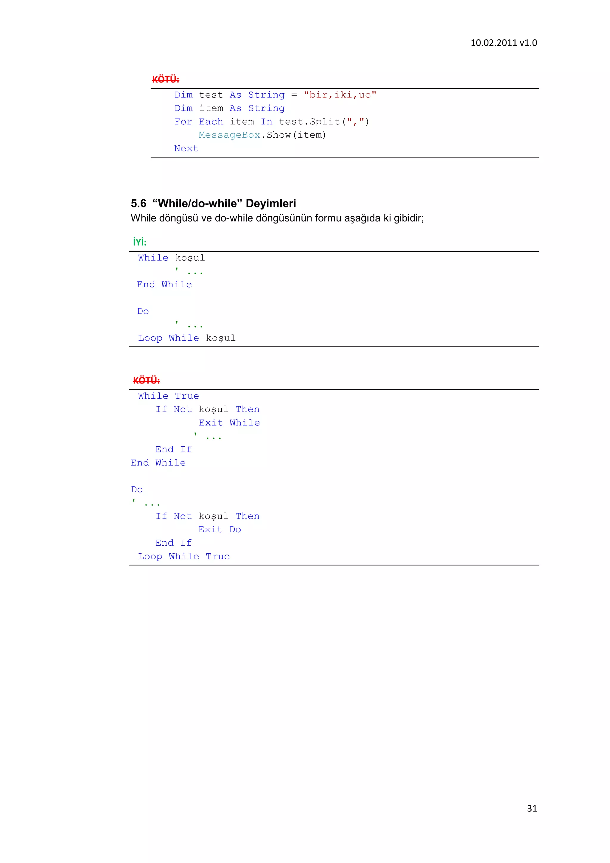 10.02.2011 v1.0


      KÖTÜ:
          Dim test As String = "bir,iki,uc"
          Dim item As String
          For Each item In test.Split(",")
               MessageBox.Show(item)
          Next




5.6 “While/do-while” Deyimleri
While döngüsü ve do-while döngüsünün formu aşağıda ki gibidir;

İYİ:
 While koşul
       ' ...
 End While

 Do
       ' ...
 Loop While koşul



KÖTÜ:
 While True
    If Not koşul Then
            Exit While
           ' ...
    End If
End While

Do
' ...
    If Not koşul Then
           Exit Do
    End If
 Loop While True




                                                                             31
 