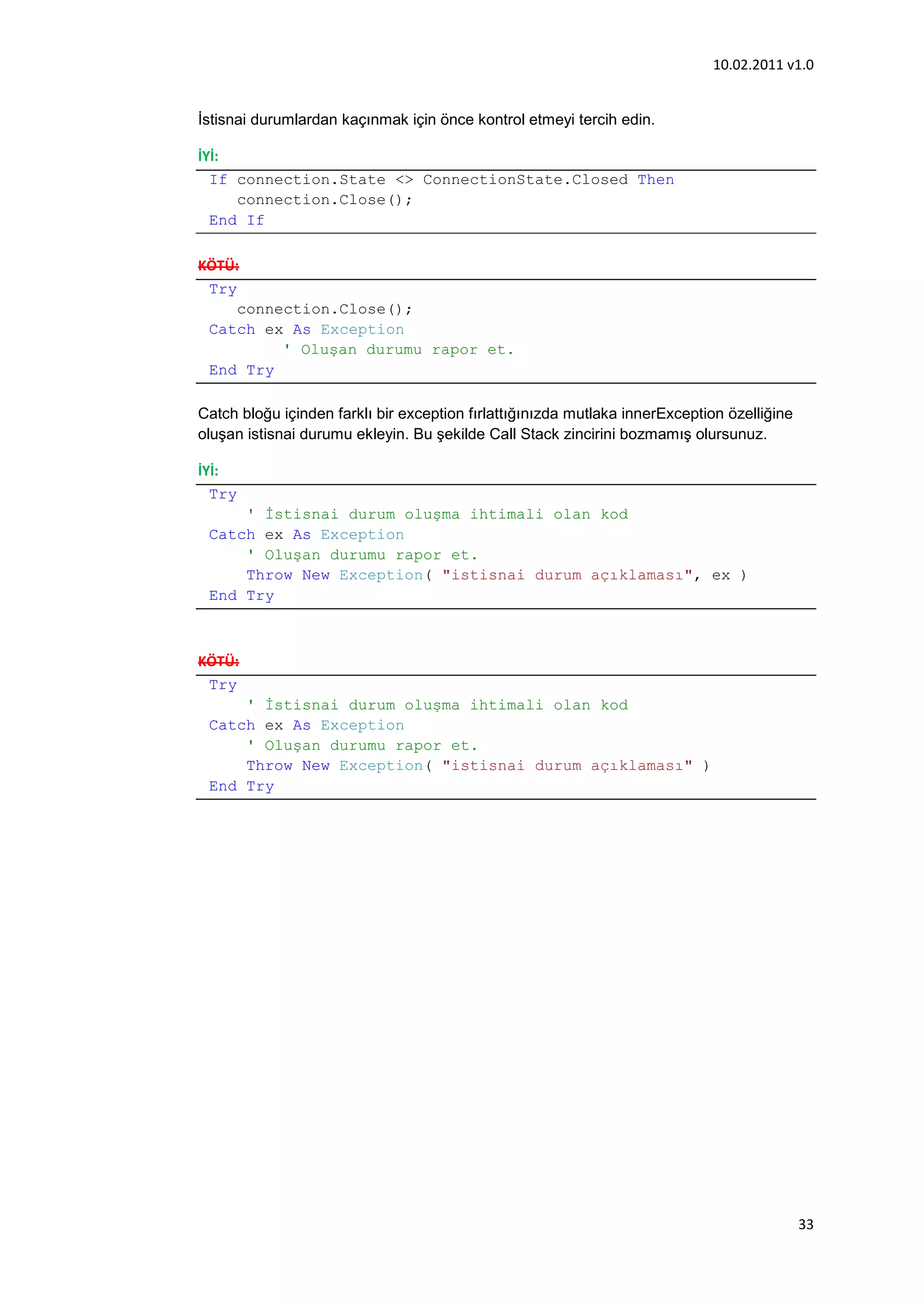 10.02.2011 v1.0


İstisnai durumlardan kaçınmak için önce kontrol etmeyi tercih edin.

İYİ:
  If connection.State <> ConnectionState.Closed Then
     connection.Close();
  End If

KÖTÜ:
 Try
     connection.Close();
 Catch ex As Exception
          ' Oluşan durumu rapor et.
 End Try

Catch bloğu içinden farklı bir exception fırlattığınızda mutlaka innerException özelliğine
oluşan istisnai durumu ekleyin. Bu şekilde Call Stack zincirini bozmamış olursunuz.

İYİ:
  Try
     ' Đstisnai durum oluşma ihtimali olan kod
 Catch ex As Exception
     ' Oluşan durumu rapor et.
     Throw New Exception( "istisnai durum açıklaması", ex )
 End Try



KÖTÜ:
 Try
     ' Đstisnai durum oluşma ihtimali olan kod
 Catch ex As Exception
     ' Oluşan durumu rapor et.
     Throw New Exception( "istisnai durum açıklaması" )
 End Try




                                                                                             33
 
