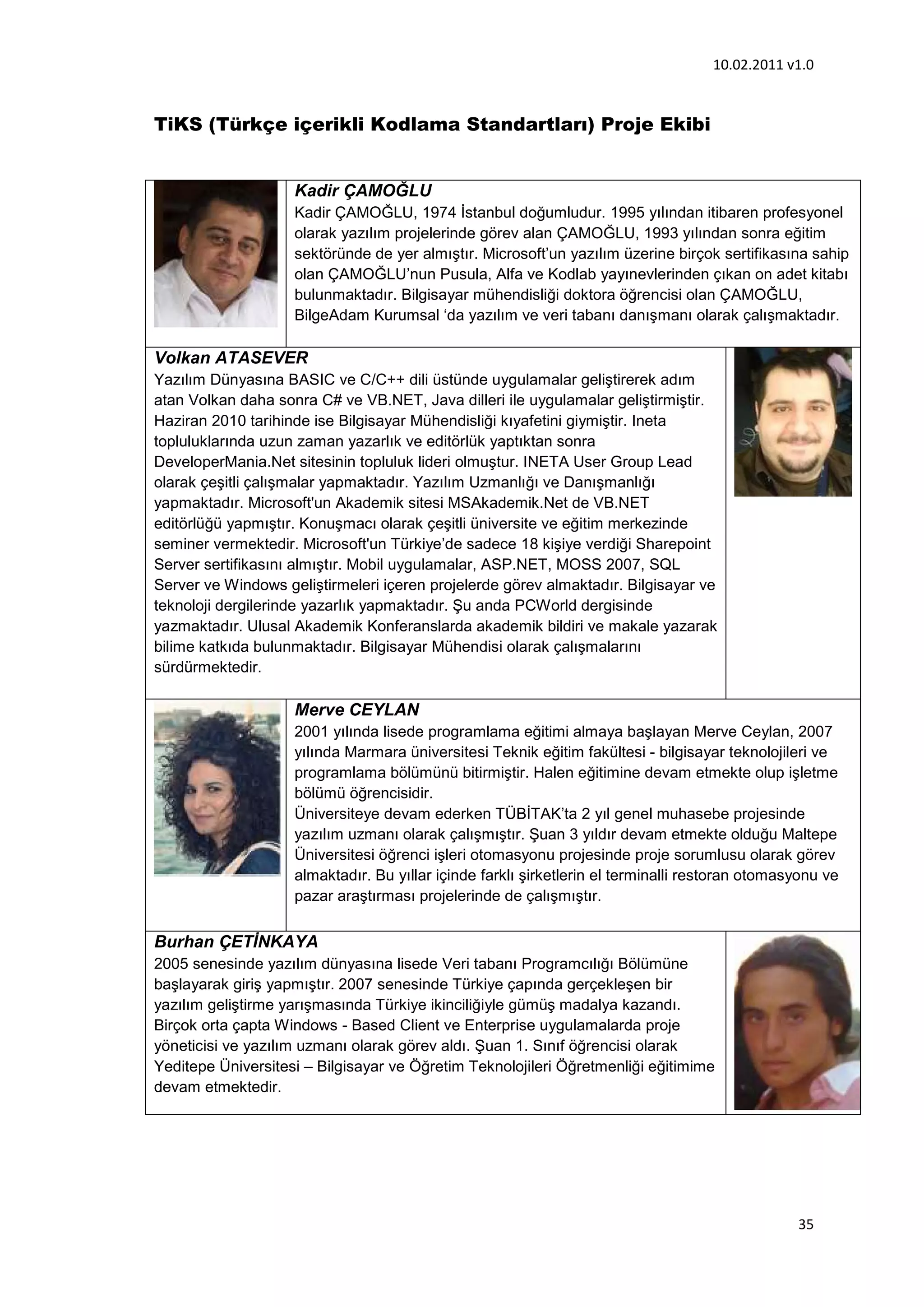 10.02.2011 v1.0


TiKS (Türkçe içerikli Kodlama Standartları) Proje Ekibi


                    Kadir ÇAMOĞLU
                    Kadir ÇAMOĞLU, 1974 İstanbul doğumludur. 1995 yılından itibaren profesyonel
                    olarak yazılım projelerinde görev alan ÇAMOĞLU, 1993 yılından sonra eğitim
                    sektöründe de yer almıştır. Microsoft’un yazılım üzerine birçok sertifikasına sahip
                    olan ÇAMOĞLU’nun Pusula, Alfa ve Kodlab yayınevlerinden çıkan on adet kitabı
                    bulunmaktadır. Bilgisayar mühendisliği doktora öğrencisi olan ÇAMOĞLU,
                    BilgeAdam Kurumsal ‘da yazılım ve veri tabanı danışmanı olarak çalışmaktadır.

Volkan ATASEVER
Yazılım Dünyasına BASIC ve C/C++ dili üstünde uygulamalar geliştirerek adım
atan Volkan daha sonra C# ve VB.NET, Java dilleri ile uygulamalar geliştirmiştir.
Haziran 2010 tarihinde ise Bilgisayar Mühendisliği kıyafetini giymiştir. Ineta
topluluklarında uzun zaman yazarlık ve editörlük yaptıktan sonra
DeveloperMania.Net sitesinin topluluk lideri olmuştur. INETA User Group Lead
olarak çeşitli çalışmalar yapmaktadır. Yazılım Uzmanlığı ve Danışmanlığı
yapmaktadır. Microsoft'un Akademik sitesi MSAkademik.Net de VB.NET
editörlüğü yapmıştır. Konuşmacı olarak çeşitli üniversite ve eğitim merkezinde
seminer vermektedir. Microsoft'un Türkiye’de sadece 18 kişiye verdiği Sharepoint
Server sertifikasını almıştır. Mobil uygulamalar, ASP.NET, MOSS 2007, SQL
Server ve Windows geliştirmeleri içeren projelerde görev almaktadır. Bilgisayar ve
teknoloji dergilerinde yazarlık yapmaktadır. Şu anda PCWorld dergisinde
yazmaktadır. Ulusal Akademik Konferanslarda akademik bildiri ve makale yazarak
bilime katkıda bulunmaktadır. Bilgisayar Mühendisi olarak çalışmalarını
sürdürmektedir.

                    Merve CEYLAN
                    2001 yılında lisede programlama eğitimi almaya başlayan Merve Ceylan, 2007
                    yılında Marmara üniversitesi Teknik eğitim fakültesi - bilgisayar teknolojileri ve
                    programlama bölümünü bitirmiştir. Halen eğitimine devam etmekte olup işletme
                    bölümü öğrencisidir.
                    Üniversiteye devam ederken TÜBİTAK’ta 2 yıl genel muhasebe projesinde
                    yazılım uzmanı olarak çalışmıştır. Şuan 3 yıldır devam etmekte olduğu Maltepe
                    Üniversitesi öğrenci işleri otomasyonu projesinde proje sorumlusu olarak görev
                    almaktadır. Bu yıllar içinde farklı şirketlerin el terminalli restoran otomasyonu ve
                    pazar araştırması projelerinde de çalışmıştır.


Burhan ÇETİNKAYA
2005 senesinde yazılım dünyasına lisede Veri tabanı Programcılığı Bölümüne
başlayarak giriş yapmıştır. 2007 senesinde Türkiye çapında gerçekleşen bir
yazılım geliştirme yarışmasında Türkiye ikinciliğiyle gümüş madalya kazandı.
Birçok orta çapta Windows - Based Client ve Enterprise uygulamalarda proje
yöneticisi ve yazılım uzmanı olarak görev aldı. Şuan 1. Sınıf öğrencisi olarak
Yeditepe Üniversitesi – Bilgisayar ve Öğretim Teknolojileri Öğretmenliği eğitimime
devam etmektedir.




                                                                                                 35
 