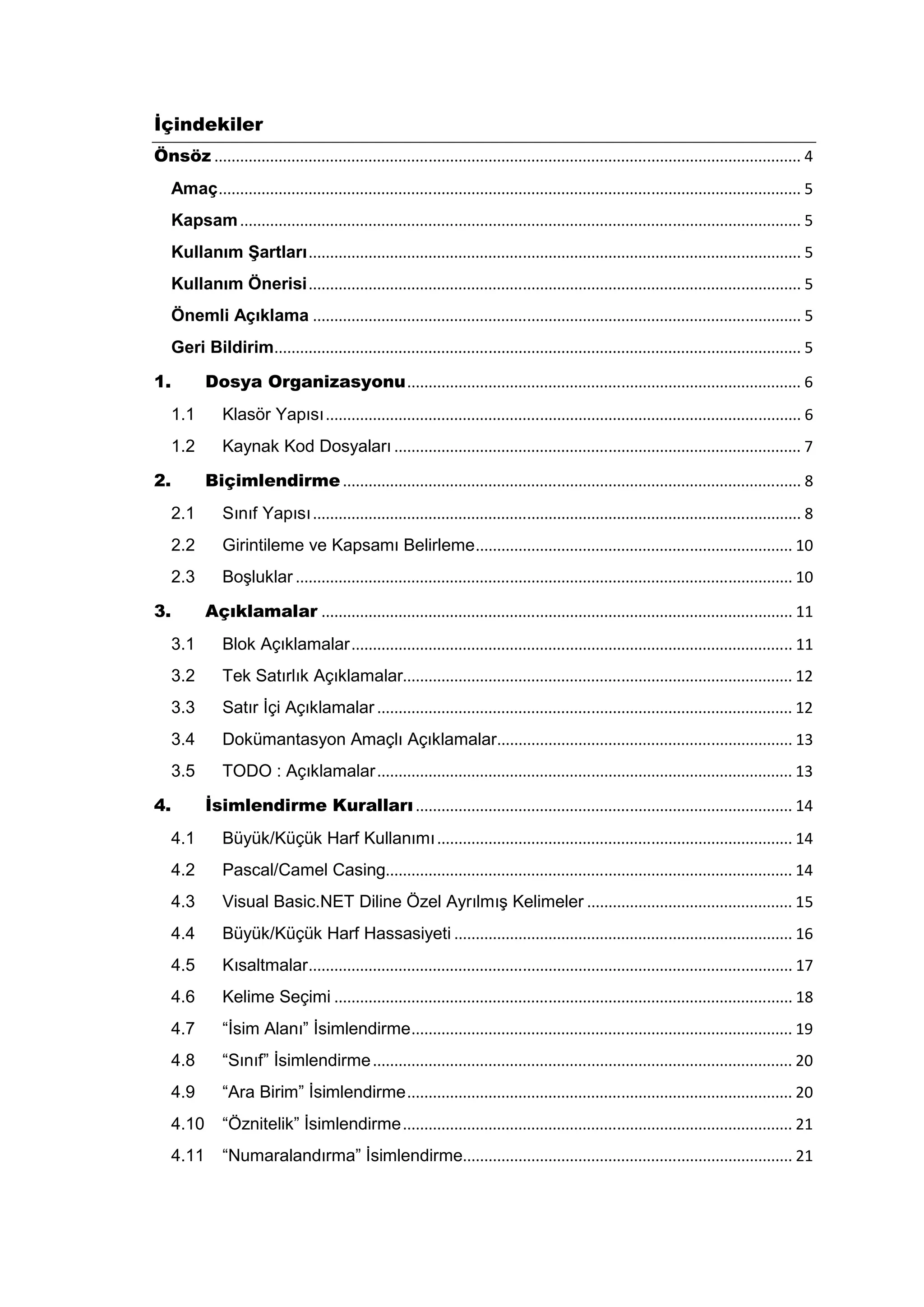 Đçindekiler
Önsöz ......................................................................................................................................... 4
     Amaç ........................................................................................................................................ 5
     Kapsam ................................................................................................................................... 5
     Kullanım Şartları ................................................................................................................... 5
     Kullanım Önerisi ................................................................................................................... 5
     Önemli Açıklama .................................................................................................................. 5
     Geri Bildirim........................................................................................................................... 5

1.          Dosya Organizasyonu ............................................................................................ 6
     1.1        Klasör Yapısı ............................................................................................................... 6
     1.2        Kaynak Kod Dosyaları ............................................................................................... 7

2.          Biçimlendirme ........................................................................................................... 8
     2.1        Sınıf Yapısı .................................................................................................................. 8
     2.2        Girintileme ve Kapsamı Belirleme .......................................................................... 10
     2.3        Boşluklar .................................................................................................................... 10

3.          Açıklamalar .............................................................................................................. 11
     3.1        Blok Açıklamalar ....................................................................................................... 11
     3.2        Tek Satırlık Açıklamalar........................................................................................... 12
     3.3        Satır İçi Açıklamalar ................................................................................................. 12
     3.4        Dokümantasyon Amaçlı Açıklamalar..................................................................... 13
     3.5        TODO : Açıklamalar ................................................................................................. 13

4.          Đsimlendirme Kuralları ........................................................................................ 14
     4.1        Büyük/Küçük Harf Kullanımı ................................................................................... 14
     4.2        Pascal/Camel Casing............................................................................................... 14
     4.3        Visual Basic.NET Diline Özel Ayrılmış Kelimeler ................................................ 15
     4.4        Büyük/Küçük Harf Hassasiyeti ............................................................................... 16
     4.5        Kısaltmalar ................................................................................................................. 17
     4.6        Kelime Seçimi ........................................................................................................... 18
     4.7        “İsim Alanı” İsimlendirme ......................................................................................... 19
     4.8        “Sınıf” İsimlendirme .................................................................................................. 20
     4.9        “Ara Birim” İsimlendirme .......................................................................................... 20
     4.10       “Öznitelik” İsimlendirme ........................................................................................... 21
     4.11       “Numaralandırma” İsimlendirme............................................................................. 21
 