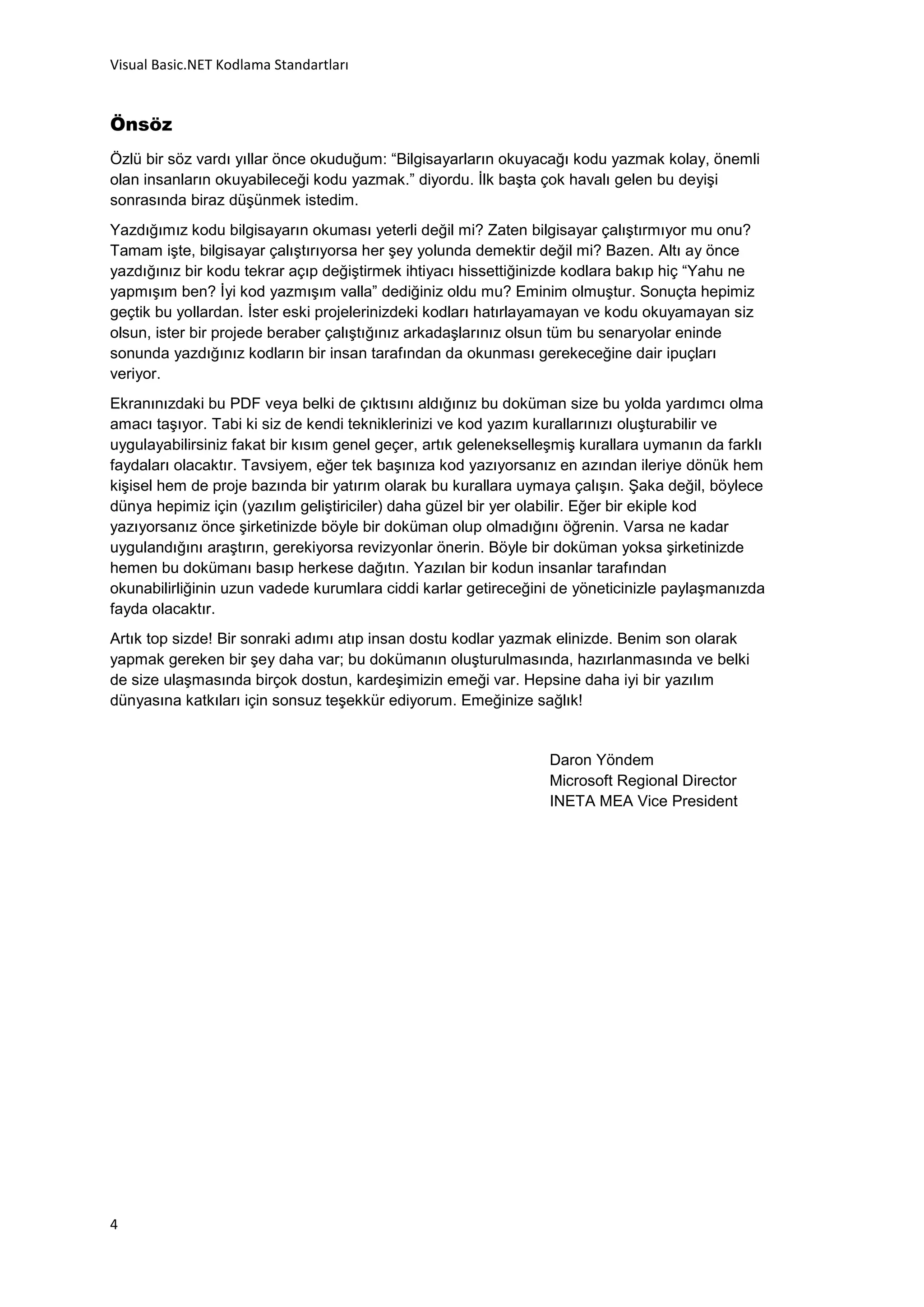Visual Basic.NET Kodlama Standartları


Önsöz
Özlü bir söz vardı yıllar önce okuduğum: “Bilgisayarların okuyacağı kodu yazmak kolay, önemli
olan insanların okuyabileceği kodu yazmak.” diyordu. İlk başta çok havalı gelen bu deyişi
sonrasında biraz düşünmek istedim.
Yazdığımız kodu bilgisayarın okuması yeterli değil mi? Zaten bilgisayar çalıştırmıyor mu onu?
Tamam işte, bilgisayar çalıştırıyorsa her şey yolunda demektir değil mi? Bazen. Altı ay önce
yazdığınız bir kodu tekrar açıp değiştirmek ihtiyacı hissettiğinizde kodlara bakıp hiç “Yahu ne
yapmışım ben? İyi kod yazmışım valla” dediğiniz oldu mu? Eminim olmuştur. Sonuçta hepimiz
geçtik bu yollardan. İster eski projelerinizdeki kodları hatırlayamayan ve kodu okuyamayan siz
olsun, ister bir projede beraber çalıştığınız arkadaşlarınız olsun tüm bu senaryolar eninde
sonunda yazdığınız kodların bir insan tarafından da okunması gerekeceğine dair ipuçları
veriyor.
Ekranınızdaki bu PDF veya belki de çıktısını aldığınız bu doküman size bu yolda yardımcı olma
amacı taşıyor. Tabi ki siz de kendi tekniklerinizi ve kod yazım kurallarınızı oluşturabilir ve
uygulayabilirsiniz fakat bir kısım genel geçer, artık gelenekselleşmiş kurallara uymanın da farklı
faydaları olacaktır. Tavsiyem, eğer tek başınıza kod yazıyorsanız en azından ileriye dönük hem
kişisel hem de proje bazında bir yatırım olarak bu kurallara uymaya çalışın. Şaka değil, böylece
dünya hepimiz için (yazılım geliştiriciler) daha güzel bir yer olabilir. Eğer bir ekiple kod
yazıyorsanız önce şirketinizde böyle bir doküman olup olmadığını öğrenin. Varsa ne kadar
uygulandığını araştırın, gerekiyorsa revizyonlar önerin. Böyle bir doküman yoksa şirketinizde
hemen bu dokümanı basıp herkese dağıtın. Yazılan bir kodun insanlar tarafından
okunabilirliğinin uzun vadede kurumlara ciddi karlar getireceğini de yöneticinizle paylaşmanızda
fayda olacaktır.
Artık top sizde! Bir sonraki adımı atıp insan dostu kodlar yazmak elinizde. Benim son olarak
yapmak gereken bir şey daha var; bu dokümanın oluşturulmasında, hazırlanmasında ve belki
de size ulaşmasında birçok dostun, kardeşimizin emeği var. Hepsine daha iyi bir yazılım
dünyasına katkıları için sonsuz teşekkür ediyorum. Emeğinize sağlık!


                                                                 Daron Yöndem
                                                                 Microsoft Regional Director
                                                                 INETA MEA Vice President




4
 