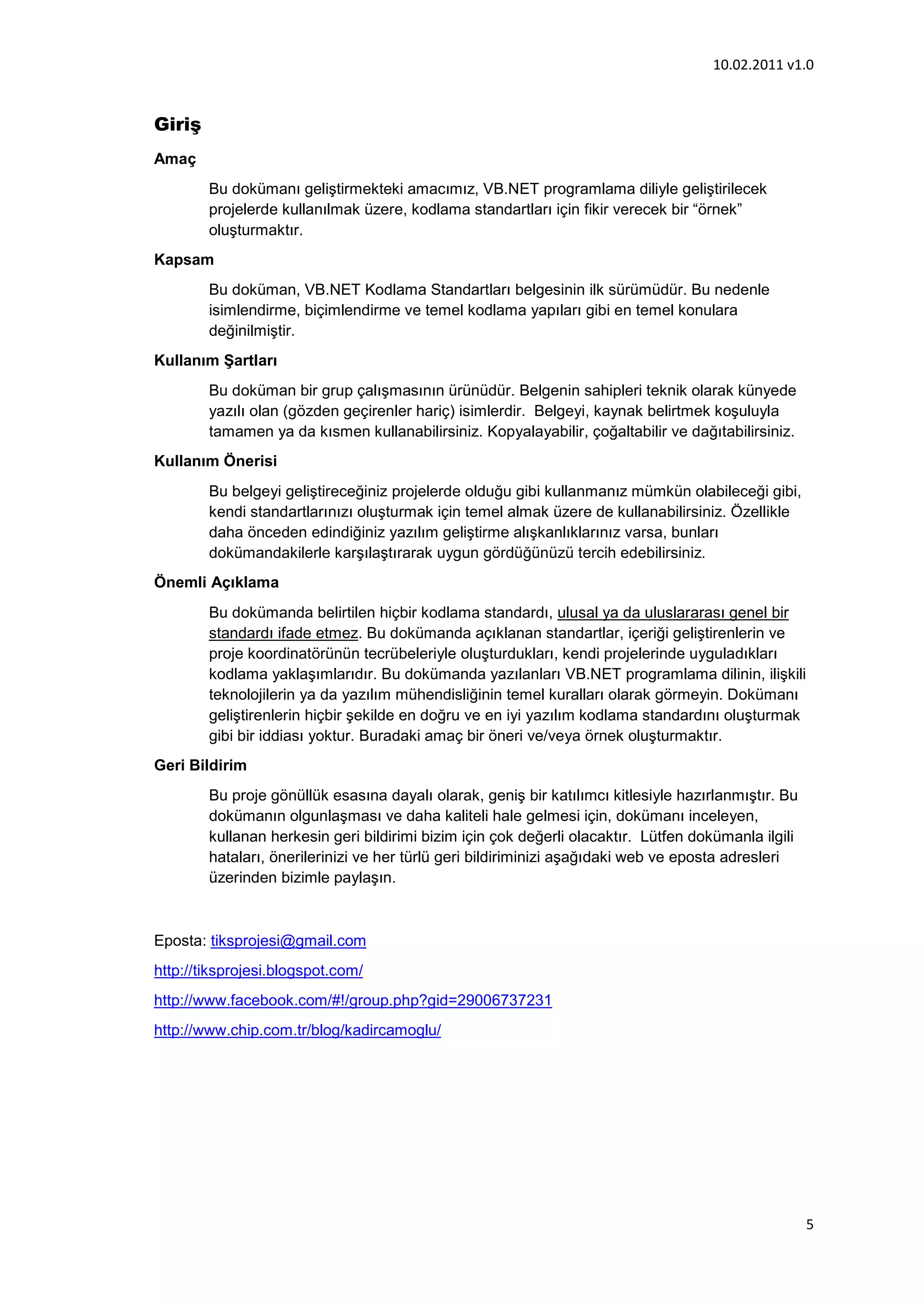 10.02.2011 v1.0


Giriş
Amaç
        Bu dokümanı geliştirmekteki amacımız, VB.NET programlama diliyle geliştirilecek
        projelerde kullanılmak üzere, kodlama standartları için fikir verecek bir “örnek”
        oluşturmaktır.
Kapsam
        Bu doküman, VB.NET Kodlama Standartları belgesinin ilk sürümüdür. Bu nedenle
        isimlendirme, biçimlendirme ve temel kodlama yapıları gibi en temel konulara
        değinilmiştir.
Kullanım Şartları
        Bu doküman bir grup çalışmasının ürünüdür. Belgenin sahipleri teknik olarak künyede
        yazılı olan (gözden geçirenler hariç) isimlerdir. Belgeyi, kaynak belirtmek koşuluyla
        tamamen ya da kısmen kullanabilirsiniz. Kopyalayabilir, çoğaltabilir ve dağıtabilirsiniz.
Kullanım Önerisi
        Bu belgeyi geliştireceğiniz projelerde olduğu gibi kullanmanız mümkün olabileceği gibi,
        kendi standartlarınızı oluşturmak için temel almak üzere de kullanabilirsiniz. Özellikle
        daha önceden edindiğiniz yazılım geliştirme alışkanlıklarınız varsa, bunları
        dokümandakilerle karşılaştırarak uygun gördüğünüzü tercih edebilirsiniz.
Önemli Açıklama
        Bu dokümanda belirtilen hiçbir kodlama standardı, ulusal ya da uluslararası genel bir
        standardı ifade etmez. Bu dokümanda açıklanan standartlar, içeriği geliştirenlerin ve
        proje koordinatörünün tecrübeleriyle oluşturdukları, kendi projelerinde uyguladıkları
        kodlama yaklaşımlarıdır. Bu dokümanda yazılanları VB.NET programlama dilinin, ilişkili
        teknolojilerin ya da yazılım mühendisliğinin temel kuralları olarak görmeyin. Dokümanı
        geliştirenlerin hiçbir şekilde en doğru ve en iyi yazılım kodlama standardını oluşturmak
        gibi bir iddiası yoktur. Buradaki amaç bir öneri ve/veya örnek oluşturmaktır.
Geri Bildirim
        Bu proje gönüllük esasına dayalı olarak, geniş bir katılımcı kitlesiyle hazırlanmıştır. Bu
        dokümanın olgunlaşması ve daha kaliteli hale gelmesi için, dokümanı inceleyen,
        kullanan herkesin geri bildirimi bizim için çok değerli olacaktır. Lütfen dokümanla ilgili
        hataları, önerilerinizi ve her türlü geri bildiriminizi aşağıdaki web ve eposta adresleri
        üzerinden bizimle paylaşın.



Eposta: tiksprojesi@gmail.com
http://tiksprojesi.blogspot.com/
http://www.facebook.com/#!/group.php?gid=29006737231
http://www.chip.com.tr/blog/kadircamoglu/




                                                                                                     5
 