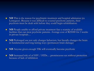NB This is the reason for psychiatric treatment and hospital admission (ex Lentegeur). Because it was difficult to counsel psychotic patients, their psychosis must be dealt with before they could begin rehabilitation.NB People unable to afford private treatment face a scarcity of available facilities that can treat psychotic patients. Average cost of R25000 for 3 weeks in private hospitals…NB Prolonged use not only changes behaviors, but literally changes the brain in fundamental and long lasting ways (permanent brain damage)NB Anyone given enough TIK will eventually become psychoticNB Increased risk of of HIV / STDs… promiscuous sex without protection because of lack of inhibition