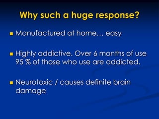Why such a huge response?Manufactured at home… easyHighly addictive. Over 6 months of use 95 % of those who use are addicted.Neurotoxic / causes definite brain damage