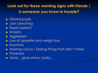 Look out for these warning signs with friends / Is someone you know in trouble?Dilated pupilsJaw clenchingRapid speechAnxietyAggression Loss of appetite and weight lossInsomniaHearing voices / Seeing things that aren’t thereParanoiaMore… glass straws, bulbs… 