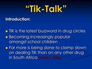 “Tik-Talk”Introduction:	TIK is the latest buzzword in drug circlesBecoming increasingly popular amongst school childrenFar more is being done to clamp down on dealing TIK than on any other drug in South Africa (Helen Zille)