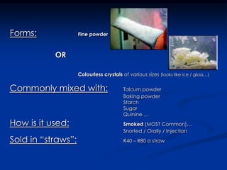 Forms:Fine powderORColourless crystals of various sizes (looks like ice / glass…)Commonly mixed with:	Talcum powder						Baking powder						Starch						Sugar						Quinine … How is it used:Smoked (MOST Common)…						Snorted / Orally / InjectionSold in “straws”:			R40 – R80 a straw