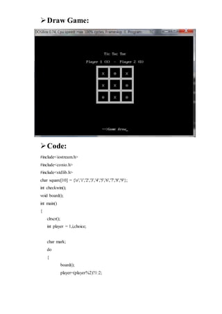 Draw Game:
Code:
#include<iostream.h>
#include<conio.h>
#include<stdlib.h>
char square[10] = {'o','1','2','3','4','5','6','7','8','9'};
int checkwin();
void board();
int main()
{
clrscr();
int player = 1,i,choice;
char mark;
do
{
board();
player=(player%2)?1:2;
 