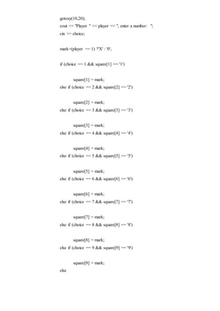 gotoxy(10,20);
cout << "Player " << player << ", enter a number: ";
cin >> choice;
mark=(player == 1) ?'X' : '0';
if (choice == 1 && square[1] == '1')
square[1] = mark;
else if (choice == 2 && square[2] == '2')
square[2] = mark;
else if (choice == 3 && square[3] == '3')
square[3] = mark;
else if (choice == 4 && square[4] == '4')
square[4] = mark;
else if (choice == 5 && square[5] == '5')
square[5] = mark;
else if (choice == 6 && square[6] == '6')
square[6] = mark;
else if (choice == 7 && square[7] == '7')
square[7] = mark;
else if (choice == 8 && square[8] == '8')
square[8] = mark;
else if (choice == 9 && square[9] == '9')
square[9] = mark;
else
 