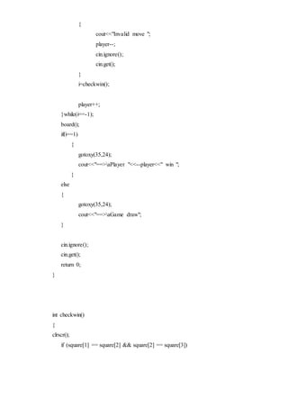 {
cout<<"Invalid move ";
player--;
cin.ignore();
cin.get();
}
i=checkwin();
player++;
}while(i==-1);
board();
if(i==1)
{
gotoxy(35,24);
cout<<"==>aPlayer "<<--player<<" win ";
}
else
{
gotoxy(35,24);
cout<<"==>aGame draw";
}
cin.ignore();
cin.get();
return 0;
}
int checkwin()
{
clrscr();
if (square[1] == square[2] && square[2] == square[3])
 