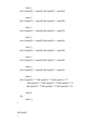 return 1;
else if (square[4] == square[5] && square[5] == square[6])
return 1;
else if (square[7] == square[8] && square[8] == square[9])
return 1;
else if (square[1] == square[4] && square[4] == square[7])
return 1;
else if (square[2] == square[5] && square[5] == square[8])
return 1;
else if (square[3] == square[6] && square[6] == square[9])
return 1;
else if (square[1] == square[5] && square[5] == square[9])
return 1;
else if (square[3] == square[5] && square[5] == square[7])
return 1;
else if (square[1] != '1' && square[2] != '2' && square[3] != '3'
&& square[4] != '4' && square[5] != '5' && square[6] != '6'
&& square[7] != '7' && square[8] != '8' && square[9] != '9')
return 0;
else
return -1;
}
void board()
{
 