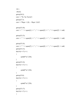 int i;
clrscr();
gotoxy(36,5);
cout << "Tic Tac Toenn";
gotoxy(27,7);
cout << "Player 1 (X) - Player 2 (O)";
gotoxy(33,10);
cout << " " << square[1] << " | " << square[2] << " | " << square[3] << endl;
gotoxy(33,13);
cout << " " << square[4] << " | " << square[5] << " | " << square[6] << endl;
gotoxy(33,16);
cout << " " << square[7] << " | " << square[8] << " | " << square[9] << endl;
gotoxy(33,11);
for(i=0;i<=17;i++)
{
cprintf("%c",220);
}
gotoxy(33,14);
for(i=0;i<=17;i++)
{
cprintf("%c",220);
}
gotoxy(33,8);
for(i=0;i<=17;i++)
{
cprintf("%c",220);
}
gotoxy(33,17);
for(i=0;i<=17;i++)
{
 