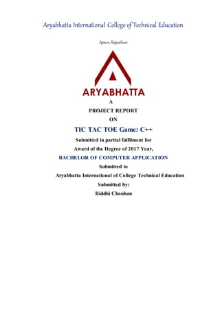 Aryabhatta International College of Technical Education
Ajmer, Rajasthan
A
PROJECT REPORT
ON
TIC TAC TOE Game: C++
Submitted in partial fulfilment for
Award of the Degree of 2017 Year,
BACHELOR OF COMPUTER APPLICATION
Submitted to
Aryabhatta International of College Technical Education
Submitted by:
Riddhi Chouhan
 