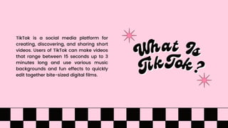 What Is
What Is
TikTok is a social media platform for
creating, discovering, and sharing short
videos. Users of TikTok can make videos
that range between 15 seconds up to 3
minutes long and use various music
backgrounds and fun effects to quickly
edit together bite-sized digital films. TikTok?
TikTok?
 