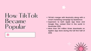 How TikTok
How TikTok
Became
Became
Popular
Popular
TikTok’s merger with Musical.ly along with a
smart marketing campaign by ByteDance.
Expansion to both Apple App Store and
Google Play, ranked third in the world in
November 2018.
More than 104 million times downloads on
Apple’s App store during the full first half of
2018.
 