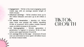 TIKTOK
TIKTOK
GROWTH
GROWTH
Engagement – TikTok is the most engaging social
media app, with an average session length of
10.85 minutes
Influencer earnings – TikTok creators have up to
100 million followers and earn up to $5 million a
year.
U.S. Market Penetration – Monthly U.S. TikTok
users have now passed 100 million, equalling
37.36% of America’s 267.6 million mobile internet
users, an 800% increase in 20 months.
U.S. Demographics – TikTok’s generation Z
penetration is highest in America. 47.4% of their
active users aged between 10 and 29.
U.S. average time on the app – Americans 18 and
over are estimated to have spent 1.43 billion hours
on TikTok in March 2020.
 