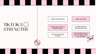 TIKTOK'S
STRENGTHS


Can be accessed by
everyone
Not required to be an
expert in specific areas
(e.g. dancing)
Brings opportunities to
content creators
A suitable option for
business promotion
Endless Entertainment Large community
 