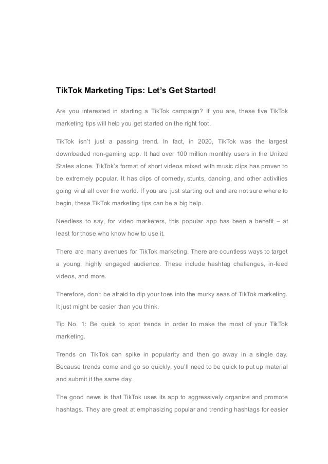 03
TikTok Marketing Tips: Let’s Get Started!
Are you interested in starting a TikTok campaign? If you are, these five TikTok
marketing tips will help you get started on the right foot.
TikTok isn’t just a passing trend. In fact, in 2020, TikTok was the largest
downloaded non-gaming app. It had over 100 million monthly users in the United
States alone. TikTok’s format of short videos mixed with music clips has proven to
be extremely popular. It has clips of comedy, stunts, dancing, and other activities
going viral all over the world. If you are just starting out and are not sure where to
begin, these TikTok marketing tips can be a big help.
Needless to say, for video marketers, this popular app has been a benefit – at
least for those who know how to use it.
There are many avenues for TikTok marketing. There are countless ways to target
a young, highly engaged audience. These include hashtag challenges, in-feed
videos, and more.
Therefore, don’t be afraid to dip your toes into the murky seas of TikTok marketing.
It just might be easier than you think.
Tip No. 1: Be quick to spot trends in order to make the most of your TikTok
marketing.
Trends on TikTok can spike in popularity and then go away in a single day.
Because trends come and go so quickly, you’ll need to be quick to put up material
and submit it the same day.
The good news is that TikTok uses its app to aggressively organize and promote
hashtags. They are great at emphasizing popular and trending hashtags for easier
 