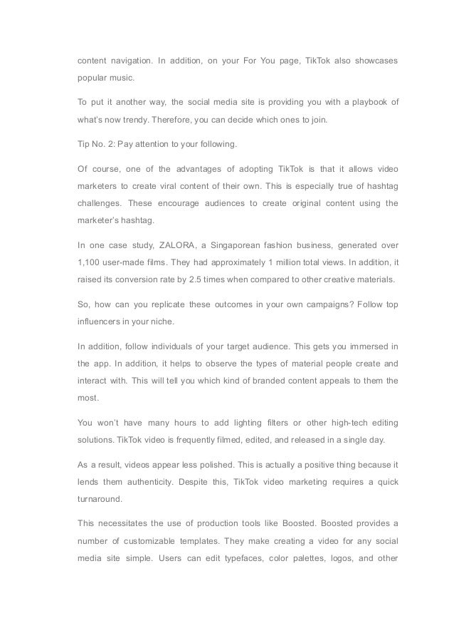 content navigation. In addition, on your For You page, TikTok also showcases
popular music.
To put it another way, the social media site is providing you with a playbook of
what’s now trendy. Therefore, you can decide which ones to join.
Tip No. 2: Pay attention to your following.
Of course, one of the advantages of adopting TikTok is that it allows video
marketers to create viral content of their own. This is especially true of hashtag
challenges. These encourage audiences to create original content using the
marketer’s hashtag.
In one case study, ZALORA, a Singaporean fashion business, generated over
1,100 user-made films. They had approximately 1 million total views. In addition, it
raised its conversion rate by 2.5 times when compared to other creative materials.
So, how can you replicate these outcomes in your own campaigns? Follow top
influencers in your niche.
In addition, follow individuals of your target audience. This gets you immersed in
the app. In addition, it helps to observe the types of material people create and
interact with. This will tell you which kind of branded content appeals to them the
most.
You won’t have many hours to add lighting filters or other high-tech editing
solutions. TikTok video is frequently filmed, edited, and released in a single day.
As a result, videos appear less polished. This is actually a positive thing because it
lends them authenticity. Despite this, TikTok video marketing requires a quick
turnaround.
This necessitates the use of production tools like Boosted. Boosted provides a
number of customizable templates. They make creating a video for any social
media site simple. Users can edit typefaces, color palettes, logos, and other
 