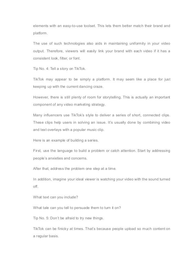 elements with an easy-to-use toolset. This lets them better match their brand and
platform.
The use of such technologies also aids in maintaining uniformity in your video
output. Therefore, viewers will easily link your brand with each video if it has a
consistent look, filter, or font.
Tip No. 4: Tell a story on TikTok.
TikTok may appear to be simply a platform. It may seem like a place for just
keeping up with the current dancing craze.
However, there is still plenty of room for storytelling. This is actually an important
component of any video marketing strategy.
Many influencers use TikTok’s style to deliver a series of short, connected clips.
These clips help users in solving an issue. It’s usually done by combining video
and text overlays with a popular music clip.
Here is an example of building a series.
First, use the language to build a problem or catch attention. Start by addressing
people’s anxieties and concerns.
After that, address the problem one step at a time.
In addition, imagine your ideal viewer is watching your video with the sound turned
off.
What text can you include?
What tale can you tell to persuade them to turn it on?
Tip No. 5: Don’t be afraid to try new things.
TikTok can be finicky at times. That’s because people upload so much content on
a regular basis.
 