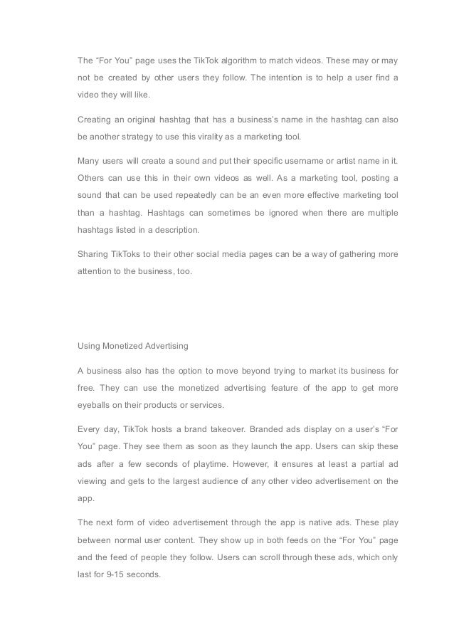 The “For You” page uses the TikTok algorithm to match videos. These may or may
not be created by other users they follow. The intention is to help a user find a
video they will like.
Creating an original hashtag that has a business’s name in the hashtag can also
be another strategy to use this virality as a marketing tool.
Many users will create a sound and put their specific username or artist name in it.
Others can use this in their own videos as well. As a marketing tool, posting a
sound that can be used repeatedly can be an even more effective marketing tool
than a hashtag. Hashtags can sometimes be ignored when there are multiple
hashtags listed in a description.
Sharing TikToks to their other social media pages can be a way of gathering more
attention to the business, too.
Using Monetized Advertising
A business also has the option to move beyond trying to market its business for
free. They can use the monetized advertising feature of the app to get more
eyeballs on their products or services.
Every day, TikTok hosts a brand takeover. Branded ads display on a user’s “For
You” page. They see them as soon as they launch the app. Users can skip these
ads after a few seconds of playtime. However, it ensures at least a partial ad
viewing and gets to the largest audience of any other video advertisement on the
app.
The next form of video advertisement through the app is native ads. These play
between normal user content. They show up in both feeds on the “For You” page
and the feed of people they follow. Users can scroll through these ads, which only
last for 9-15 seconds.
 