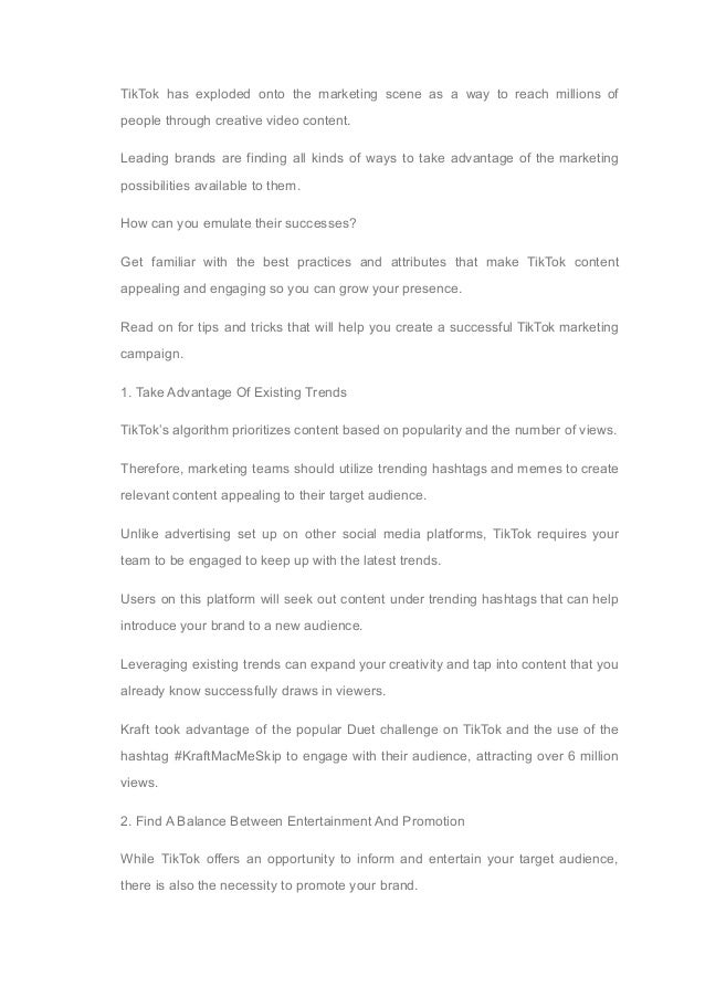 TikTok has exploded onto the marketing scene as a way to reach millions of
people through creative video content.
Leading brands are finding all kinds of ways to take advantage of the marketing
possibilities available to them.
How can you emulate their successes?
Get familiar with the best practices and attributes that make TikTok content
appealing and engaging so you can grow your presence.
Read on for tips and tricks that will help you create a successful TikTok marketing
campaign.
1. Take Advantage Of Existing Trends
TikTok’s algorithm prioritizes content based on popularity and the number of views.
Therefore, marketing teams should utilize trending hashtags and memes to create
relevant content appealing to their target audience.
Unlike advertising set up on other social media platforms, TikTok requires your
team to be engaged to keep up with the latest trends.
Users on this platform will seek out content under trending hashtags that can help
introduce your brand to a new audience.
Leveraging existing trends can expand your creativity and tap into content that you
already know successfully draws in viewers.
Kraft took advantage of the popular Duet challenge on TikTok and the use of the
hashtag #KraftMacMeSkip to engage with their audience, attracting over 6 million
views.
2. Find A Balance Between Entertainment And Promotion
While TikTok offers an opportunity to inform and entertain your target audience,
there is also the necessity to promote your brand.
 
