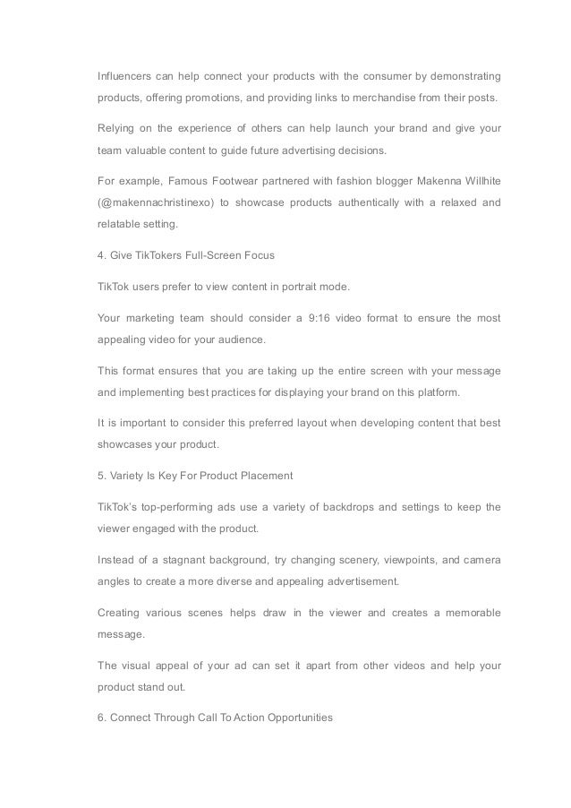 Influencers can help connect your products with the consumer by demonstrating
products, offering promotions, and providing links to merchandise from their posts.
Relying on the experience of others can help launch your brand and give your
team valuable content to guide future advertising decisions.
For example, Famous Footwear partnered with fashion blogger Makenna Willhite
(@makennachristinexo) to showcase products authentically with a relaxed and
relatable setting.
4. Give TikTokers Full-Screen Focus
TikTok users prefer to view content in portrait mode.
Your marketing team should consider a 9:16 video format to ensure the most
appealing video for your audience.
This format ensures that you are taking up the entire screen with your message
and implementing best practices for displaying your brand on this platform.
It is important to consider this preferred layout when developing content that best
showcases your product.
5. Variety Is Key For Product Placement
TikTok’s top-performing ads use a variety of backdrops and settings to keep the
viewer engaged with the product.
Instead of a stagnant background, try changing scenery, viewpoints, and camera
angles to create a more diverse and appealing advertisement.
Creating various scenes helps draw in the viewer and creates a memorable
message.
The visual appeal of your ad can set it apart from other videos and help your
product stand out.
6. Connect Through Call To Action Opportunities
 