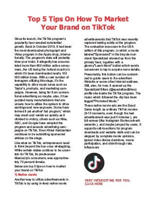 Top 5 Tips On How To Market
Your Brand on TikTok
Since its launch, the TikTok program's
popularity has revealed substantial
growth. Back in October 2018, it had been
the most-downloaded photograph and
Video program in the Apple shop, interna-
tionally. The program's stats will probably
blow your brain. It allegedly has accumu-
lated more than 800 million active consu-
mers, the US being the hottest country in
which it's been downloaded nearly 100
000 million times. With a vast number of
teenagers utilizing this stage, it's the
capability to drive music tunes such as
Taylor's, products, and marketing cam-
paigns. However, being far from conven-
tional advertising as maybe, also, it has
puzzled many manufacturers that are
unsure how to utilize the system to drive
earnings and new exposure. Some have
termed it yet another' fad program,' which
may crash and vanish as quickly as it
climbed to victory, others such as Nike,
ABC, and Google have adopted the
program and execute advertising cam-
paigns on TikTok. Even Khloé Kardashian
continues to be submitting sponsored
articles on the stage.
Like what on TikTok, entrepreneurs need
to think beyond the box once strategizing.
While certain states continue to be uncer-
tain for TikTok, its predecessor
Musical.ly's consumers, was approxima-
tely 70 percent female.
Below are top 5 tips on how to market
your brand on TikTok
1) Native movie
Another way to utilize advertisements in
TikTok is by using in-feed native movie
advertisements that TikTok was recently
captured testing subtly at the program.
The evaluation was seen in the USA
edition of this program, in which a movie
labeled"Sponsored" in the bicycle mer-
chant Specialized showed up from the
primary feed, together with a
gloomy"Learn More" button which sends
consumers to tap to acquire more details.
Presumably, this button can be customi-
zed to guide users to the advertiser
Website or some other internet address.
Still, also, for now, it opened up the
Specialized Bikes (@specializedbikes)
proﬁle site inside the TikTok program. The
music which followed the clip has been
tagged"Promoted Music."
These native movie ads are the Exact
Same length as ordinary TikTok movies
(9-15 moments, even though the test
advertisement was just 5 minutes ), are
full-screen (like Instagram Stories adverti-
sements ), and maybe jumped by users. It
supports call-to-actions for program
downloads and website visits and can be
stepped by complete movie opinions,
typical video drama durations, movie
participation, and click-through rate.
Inﬂuencers
VERY INTERESTING FOR YOU,
CLICK HERE
 