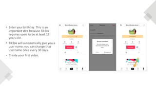 • Enter your birthday. This is an
important step because TikTok
requires users to be at least 13
years old.
• TikTok will automatically give you a
user name; you can change that
username once every 30 days.
• Create your first video.
 