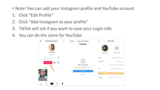 • Note! You can add your Instagram profile and YouTube account
1. Click "Edit Profile"
2. Click "Add Instagram to your profile"
3. TikTok will ask if you want to save your Login info
4. You can do the same for YouTube.
 