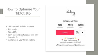 How To Optimize Your
TikTok Bio
• Describe your account or brand
• Add emojis.
• Add a CTA.
• Don't exceed the character limit (80
characters).
• Add a link in your TikTok website
 