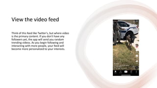 View the video feed
Think of this feed like Twitter's, but where video
is the primary content. If you don't have any
followers yet, the app will send you random
trending videos. As you begin following and
interacting with more people, your feed will
become more personalized to your interests.
 