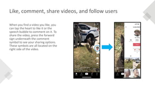 Like, comment, share videos, and follow users
When you find a video you like, you
can tap the heart to like it or the
speech bubble to comment on it. To
share the video, press the forward
sign underneath the comment
symbol to see your sharing options.
These symbols are all located on the
right side of the video.
 