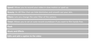 Speed: Allows you to record your video in slow motion or sped up.
Beauty: An AR filter that can hide blemishes and smooth out your skin.
Filters: Lets you change the color filter of the camera.
Timer: Allows you to set an auto-record countdown if you want to film hands-free.
Flash
Music and Effects
Edits and add a caption to the video
 