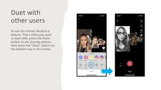 Duet with
other users
To use this former Musical.ly
feature, find a video you want
to duet with, press the Share
button to see sharing options,
then press the "Duet" option on
the bottom row in the center.
 