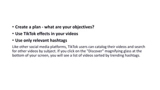• Create a plan - what are your objectives?
• Use TikTok effects in your videos
• Use only relevant hashtags
Like other social media platforms, TikTok users can catalog their videos and search
for other videos by subject. If you click on the "Discover" magnifying glass at the
bottom of your screen, you will see a list of videos sorted by trending hashtags.
 