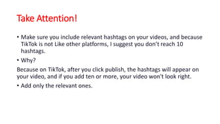 Take Attention!
• Make sure you include relevant hashtags on your videos, and because
TikTok is not Like other platforms, I suggest you don’t reach 10
hashtags.
• Why?
Because on TikTok, after you click publish, the hashtags will appear on
your video, and if you add ten or more, your video won't look right.
• Add only the relevant ones.
 