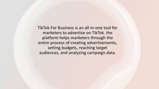 TikTok For Business is an all-in-one tool for
marketers to advertise on TikTok. the
platform helps marketers through the
entire process of creating advertisements,
setting budgets, reaching target
audiences, and analyzing campaign data.
 