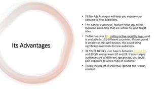 Its Advantages
• TikTok Ads Manager will help you expose your
content to new audiences.
• The ‘similar audiences’ feature helps you select
lookalike audiences that are similar to your target
ones.
• TikTok has over 900 million active monthly users and
is available in 155 different countries. If your brand
is smaller or less well-known, this could bring
significant awareness to new audiences.
• 32.5% of TikTok’s user base is between 10 and 19,
and 29.5% are between 20 and 29. If your target
audiences are of different age groups, you could
gain exposure to a new type of customer.
• TikTok thrives off of informal, ‘behind-the-scenes’
content.
 