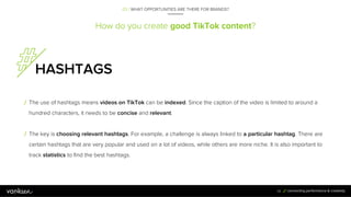 How do you create good TikTok content?
HASHTAGS
/ The use of hashtags means videos on TikTok can be indexed. Since the cap...