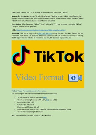 Title: What Formats are TikTok Videos & How to Format Videos for TikTok?
Keywords: tiktokvideoformat, Tiktokvideoformat,Tiktokadformats, tiktok videoformatsize,
convertvideototiktokformat,turnvideointotiktokformat, how toformat videosfortiktok,tiktok
videoformatconverter, youtubetotiktokformatconverter
Description: What format are TikTok Videos? MP4 or MOV? How to format a video for TikTok?
This post answers all the questions!
URL: https://moviemaker.minitool.com/moviemaker/tiktok-video-format.html
Summary: This article suggested by MiniTool Software mainly discusses the video formats that are
compatible with the TikTok platform. The video formats for TikTok elaborated here refer to not only
the file type/container but also its resolution, file size, file duration, aspect ratio, etc.
TikTok Video Format General Information
The followingare the dimensionsandformatsof TikTok videos.
 TikTokvideofile formats:MP4and MOV
 TikTokadvertisingformats:MP4,MOV, AVI,and MPEG
 Resolution:1080x1920
 Canvassize:1080x1920
 Maximumad file size:500 MB
 Newsfeedvideomax filesize:72MB for Androidand287.76 MB forApple
 TikTok max videolength:3minutes
Next,itwill elaborateoneachformatof TikTok videos.
 